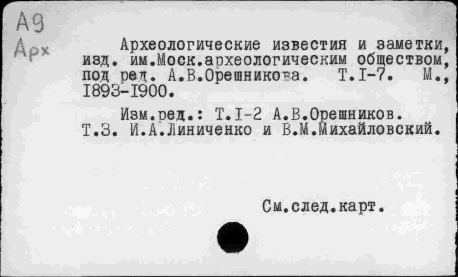 ﻿А9
Ар*
Археологические известия и заметки, изд. им.Моск.археологическим обществом, под ред. А.В.Орешникова. Т.1-7. М., 1893-1900.
Изм.ред.: T.1-2 А.В.Орешников. Т.З. И.А.Линиченко и В.М.Михайловский.
См.след.карт.